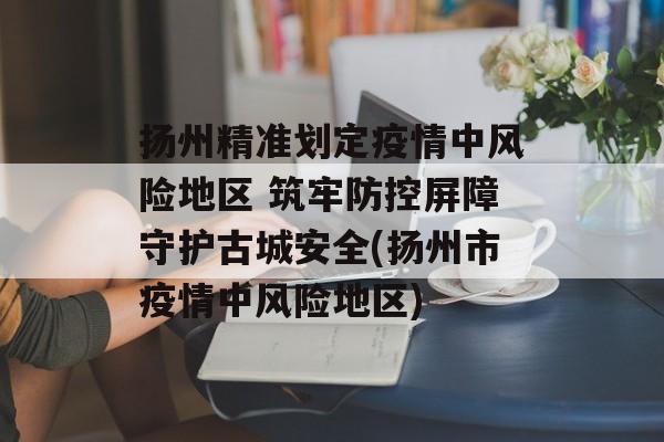 扬州精准划定疫情中风险地区 筑牢防控屏障守护古城安全(扬州市疫情中风险地区)