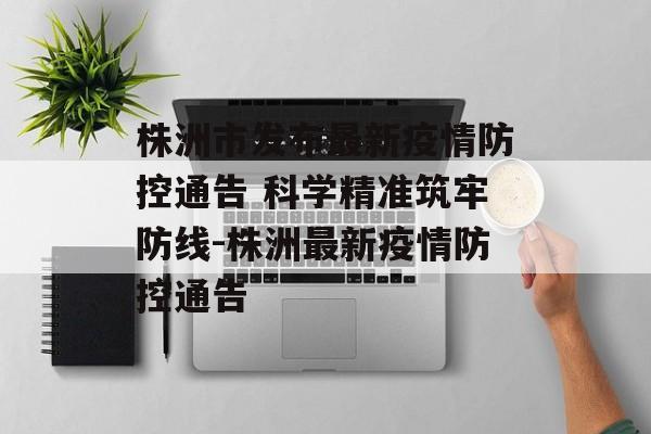 株洲市发布最新疫情防控通告 科学精准筑牢防线-株洲最新疫情防控通告