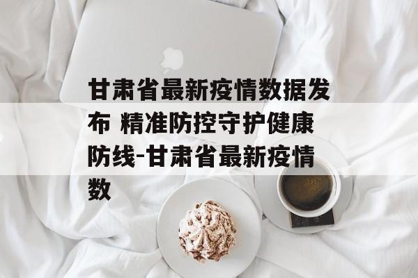甘肃省最新疫情数据发布 精准防控守护健康防线-甘肃省最新疫情数
