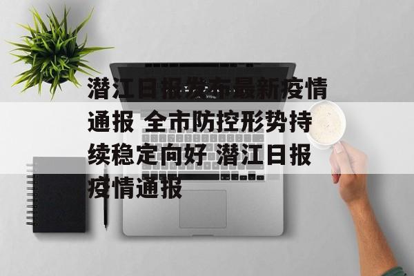 潜江日报发布最新疫情通报 全市防控形势持续稳定向好 潜江日报疫情通报