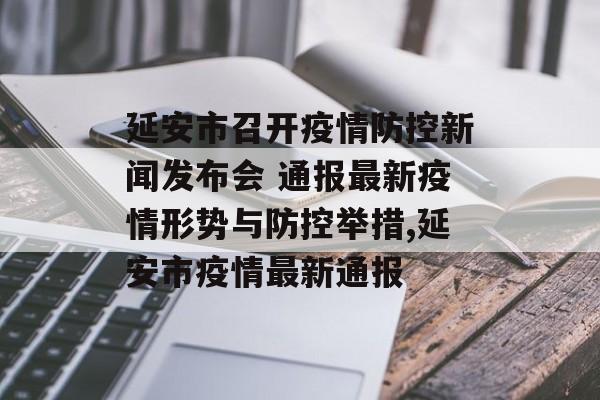 延安市召开疫情防控新闻发布会 通报最新疫情形势与防控举措,延安市疫情最新通报