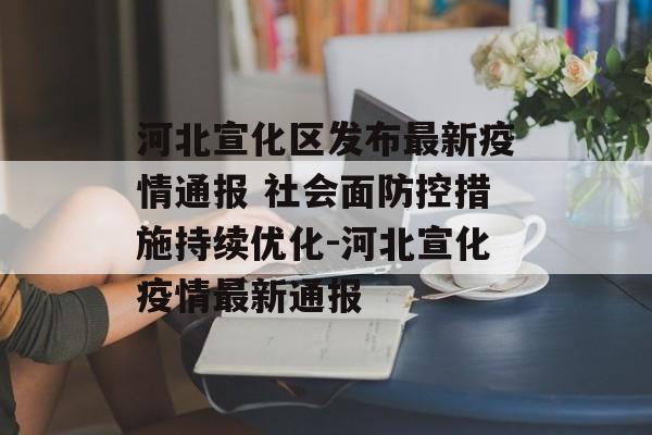 河北宣化区发布最新疫情通报 社会面防控措施持续优化-河北宣化疫情最新通报